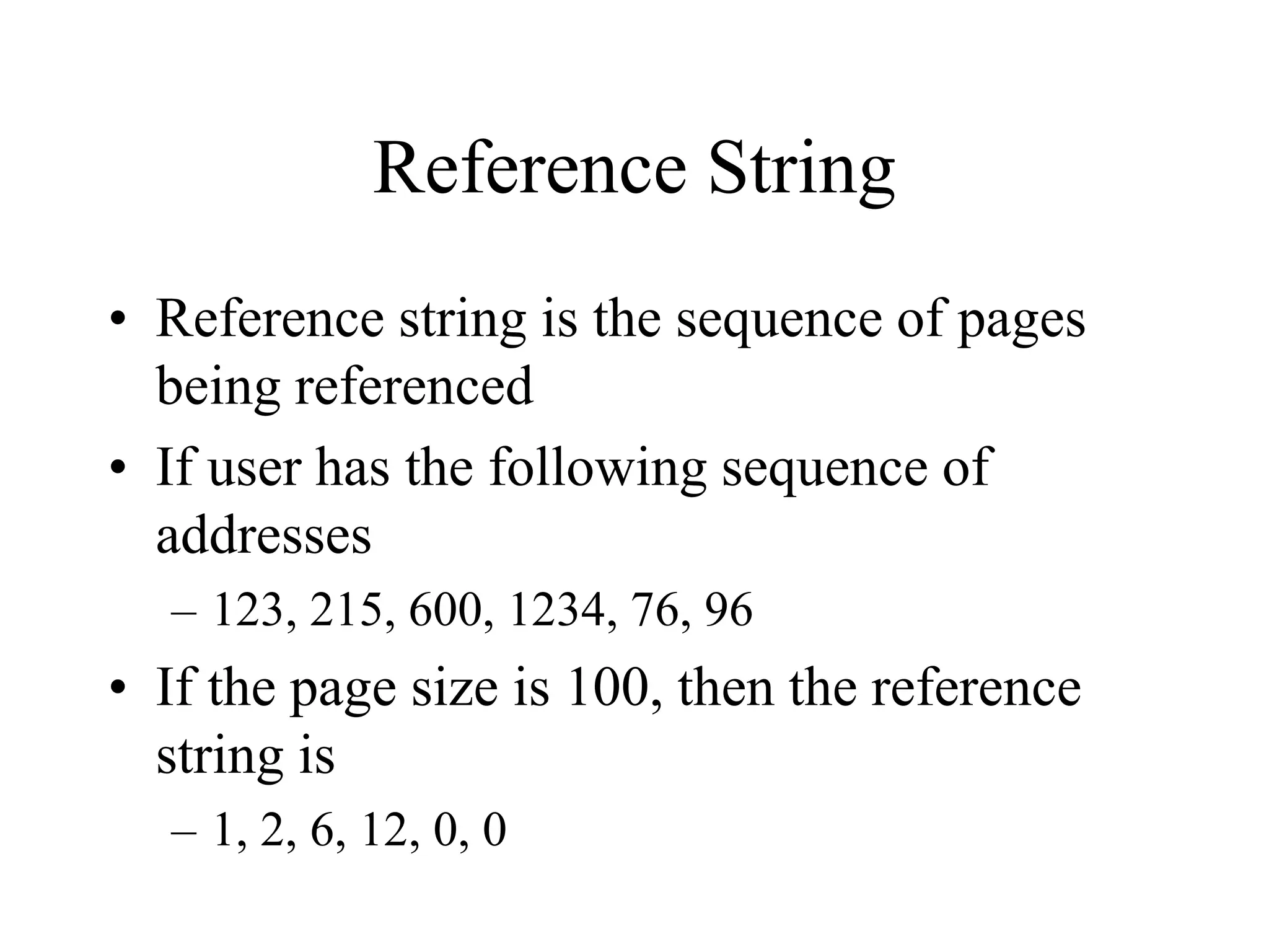 Reference String
• Reference string is the sequence of pages
being referenced
• If user has the following sequence of
addresses
– 123, 215, 600, 1234, 76, 96
• If the page size is 100, then the reference
string is
– 1, 2, 6, 12, 0, 0
 