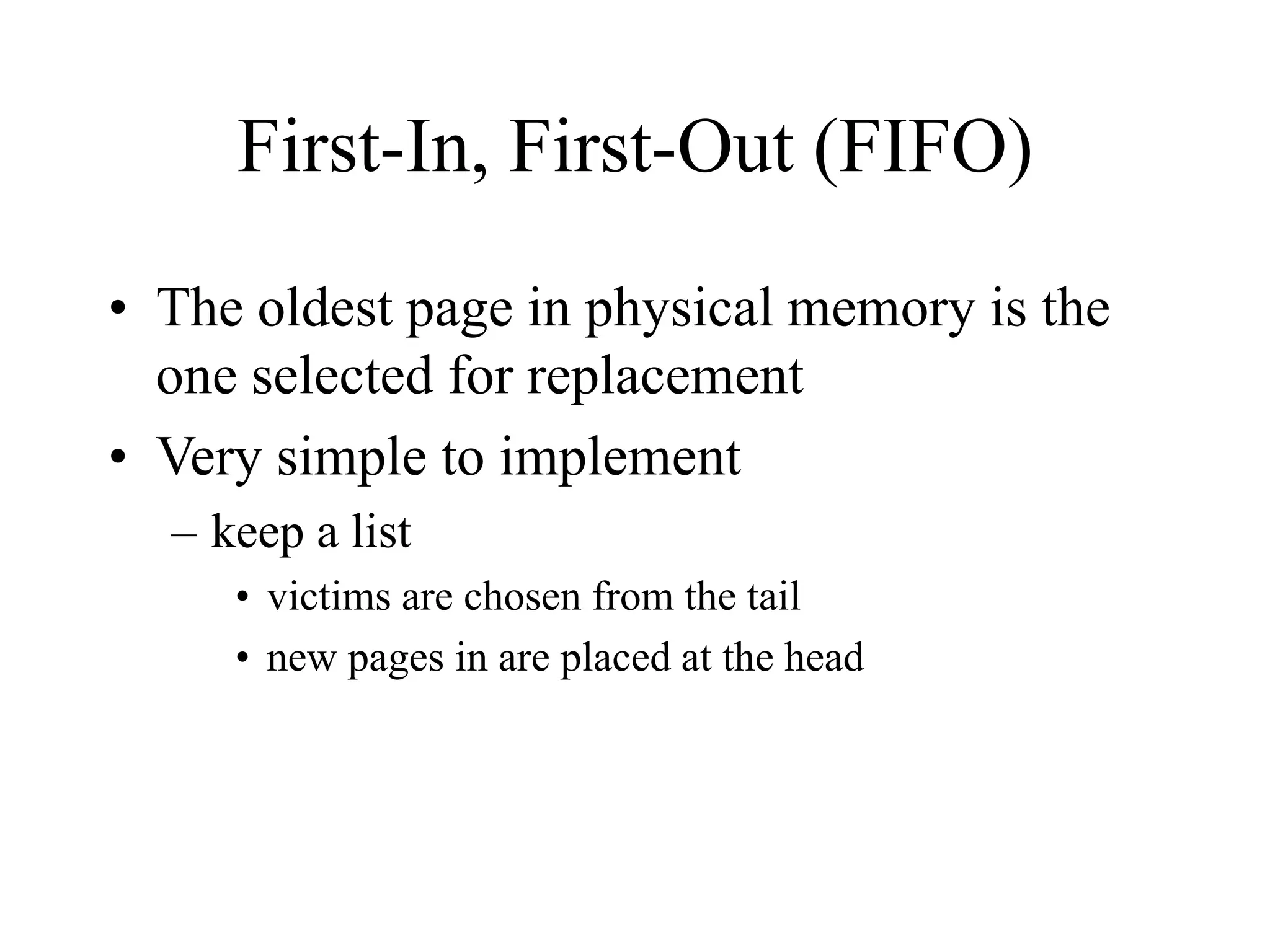First-In, First-Out (FIFO)
• The oldest page in physical memory is the
one selected for replacement
• Very simple to implement
– keep a list
• victims are chosen from the tail
• new pages in are placed at the head
 