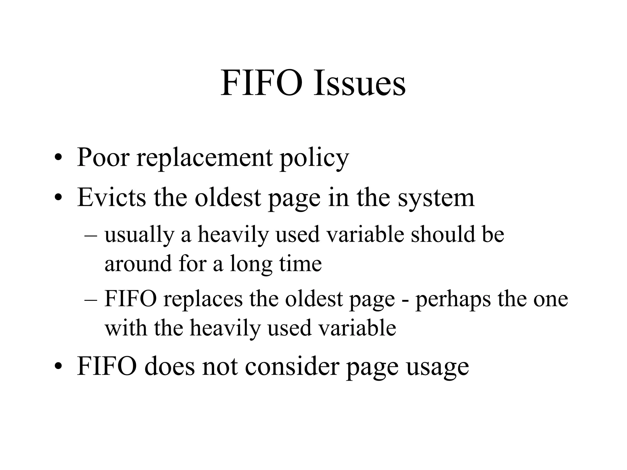 FIFO Issues
• Poor replacement policy
• Evicts the oldest page in the system
– usually a heavily used variable should be
around for a long time
– FIFO replaces the oldest page - perhaps the one
with the heavily used variable
• FIFO does not consider page usage
 