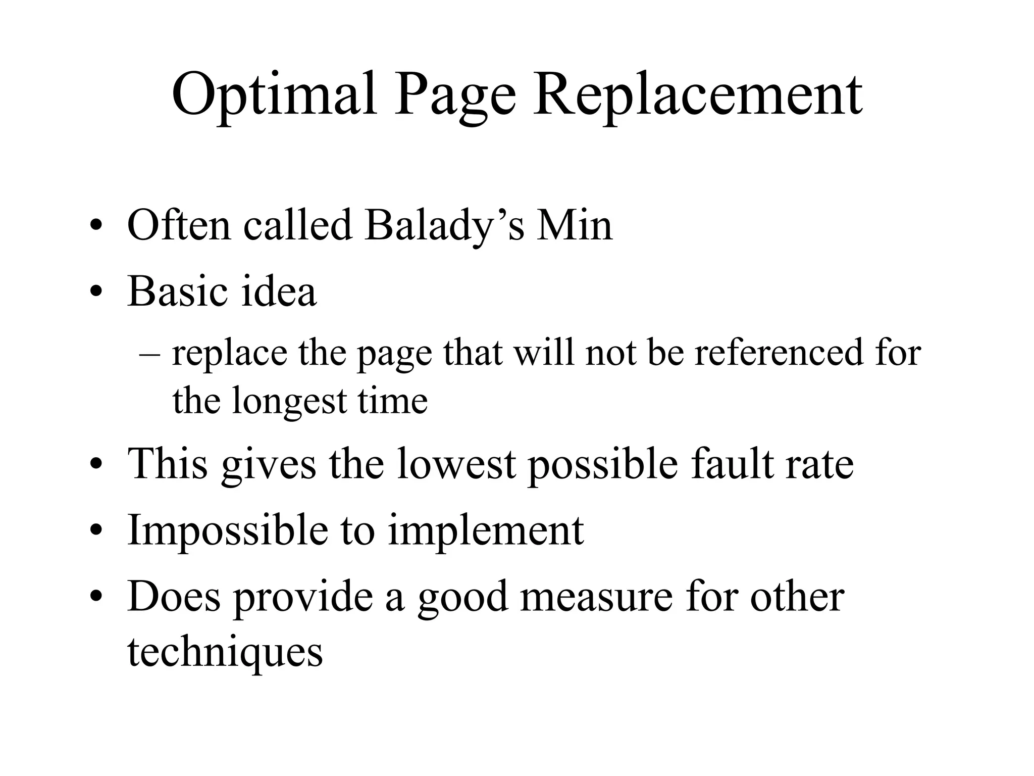 Optimal Page Replacement
• Often called Balady’s Min
• Basic idea
– replace the page that will not be referenced for
the longest time
• This gives the lowest possible fault rate
• Impossible to implement
• Does provide a good measure for other
techniques
 