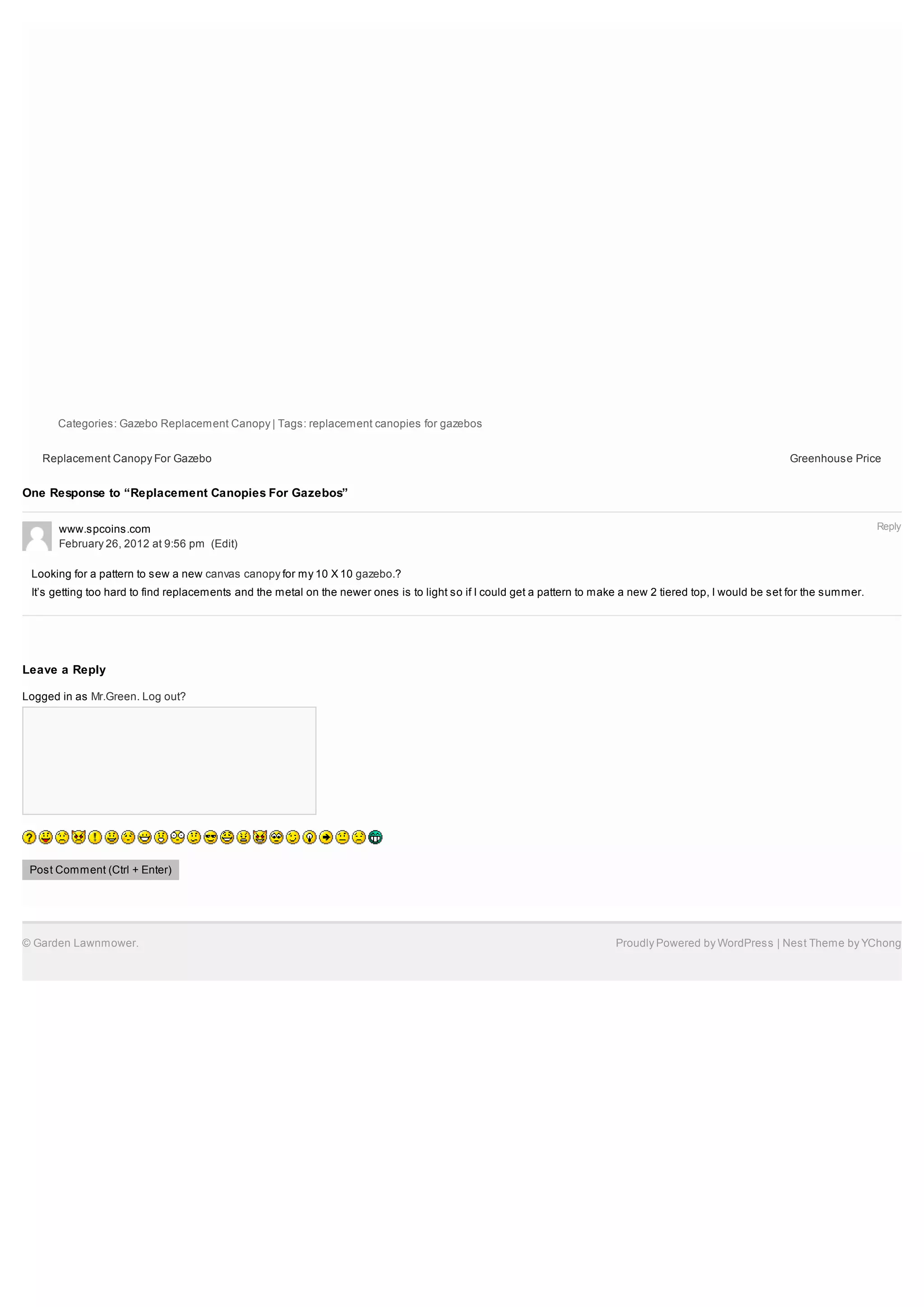 Categories: Gazebo Replacement Canopy | Tags: replacement canopies for gazebos


   Replacement Canopy For Gazebo                                                                                                                              Greenhouse Price


One Response to “Replacement Canopies For Gazebos”


      www.spcoins.com                                                                                                                                                            Reply
      February 26, 2012 at 9:56 pm (Edit)

 Looking for a pattern to sew a new canvas canopy for my 10 X 10 gazebo.?
 It’s getting too hard to find replacements and the metal on the newer ones is to light so if I could get a pattern to make a new 2 tiered top, I would be set for the summer.




Leave a Reply

Logged in as Mr.Green. Log out?




 Post Comment (Ctrl + Enter)




© Garden Lawnmower.                                                                                                       Proudly Powered by WordPress | Nest Theme by YChong
 