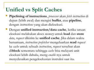 Unified vs Split Caches
 Pipelining of instructions, processor akan fetch instruction di
depan (lebih awal) dan mengisi buffer, atau pipeline,
dengan instructions yang akan dieksekusi.
 Dengan unified instruction/data cache, ketika satuan
eksekusi melakukan akses memory untuk load dan store
data, request dikirim ke unified cache. Jika dalam waktu
bersamaan, instruction prefetcher mengeluarkan read request
ke cache untuk sebuah instruction, request tersebut akan
diblock sementara sehingga cache bisa melayani unit
eksekusi lebih dahulu, meng-enable nya untuk
menyelesaikan pengeksekusian instruksi saat itu.
 