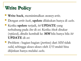 Write Policy
Write Policy
 Write back, meminimalkan memory write.
 Dengan write back, update dilakukan hanya di cache.
 Ketika update terjadi, bit UPDATE yang
terhubung pada line di-set. Ketika block ditukar
(replaced), ditulis kembali ke MM bila hanya bila bit
UPDATE di-set.
 Problem : bagian-bagian (portions) dari MM tidak
valid, sehingga akses-akses oleh I/O module bisa
diijinkan hanya melalui cache.
 