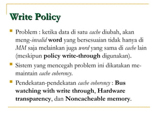 Write Policy
Write Policy
 Problem : ketika data di satu cache diubah, akan
meng-invalid word yang bersesuaian tidak hanya di
MM saja melainkan juga word yang sama di cache lain
(meskipun policy write-through digunakan).
 Sistem yang mencegah problem ini dikatakan me-
maintain cache coherency.
 Pendekatan-pendekatan cache coherency : Bus
watching with write through, Hardware
transparency, dan Noncacheable memory.
 