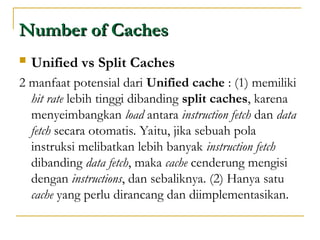 Number of Caches
Number of Caches
 Unified vs Split Caches
2 manfaat potensial dari Unified cache : (1) memiliki
hit rate lebih tinggi dibanding split caches, karena
menyeimbangkan load antara instruction fetch dan data
fetch secara otomatis. Yaitu, jika sebuah pola
instruksi melibatkan lebih banyak instruction fetch
dibanding data fetch, maka cache cenderung mengisi
dengan instructions, dan sebaliknya. (2) Hanya satu
cache yang perlu dirancang dan diimplementasikan.
 
