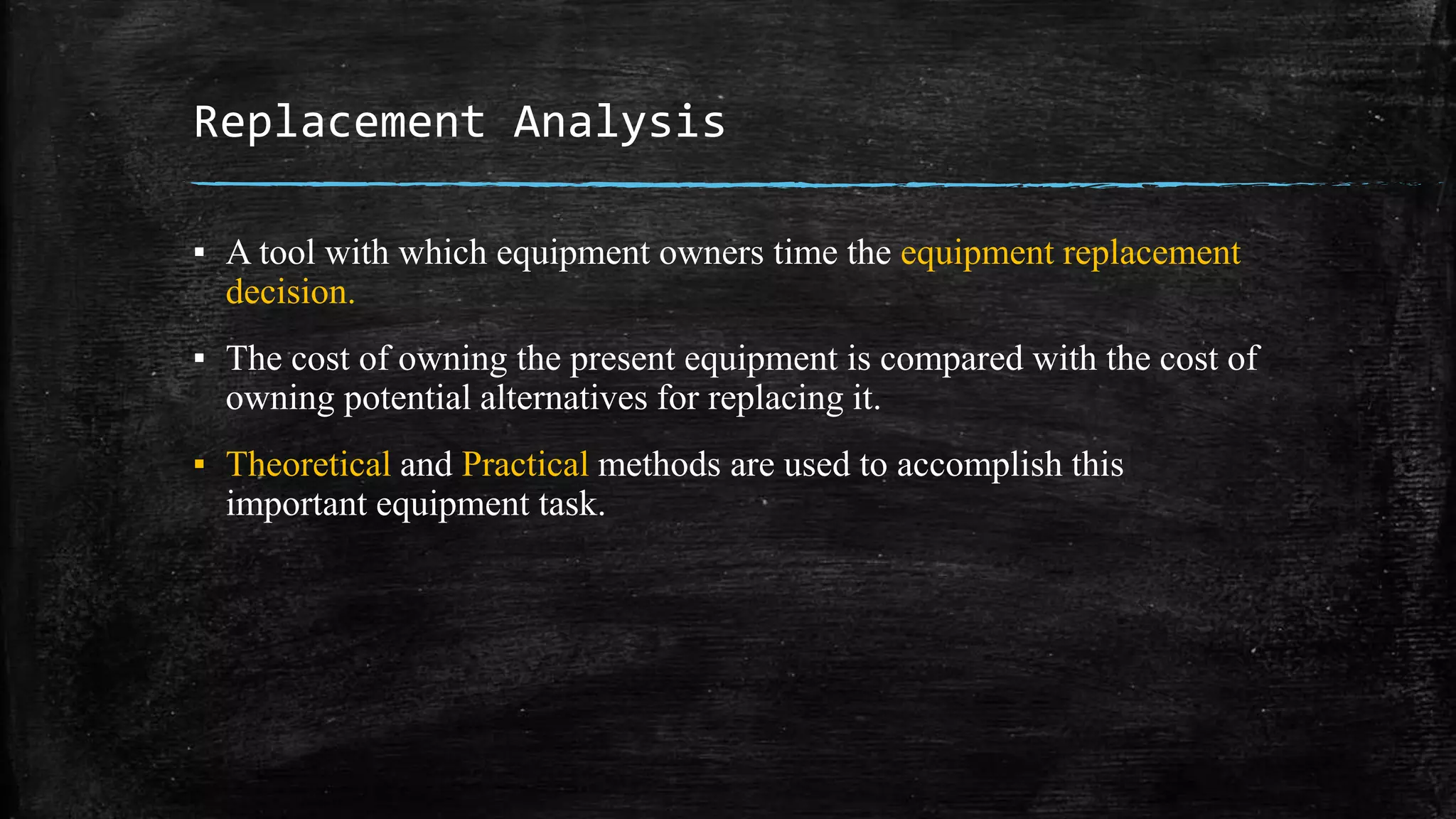 Replacement Analysis
▪ A tool with which equipment owners time the equipment replacement
decision.
▪ The cost of owning the present equipment is compared with the cost of
owning potential alternatives for replacing it.
▪ Theoretical and Practical methods are used to accomplish this
important equipment task.
 