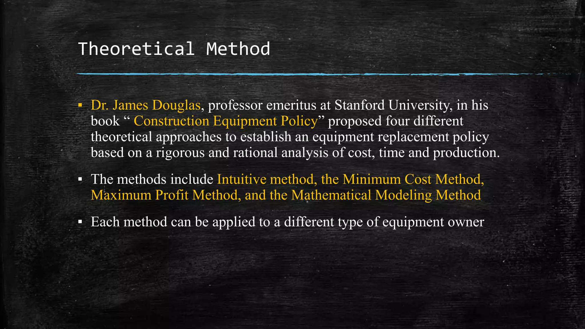 Theoretical Method
▪ Dr. James Douglas, professor emeritus at Stanford University, in his
book “ Construction Equipment Policy” proposed four different
theoretical approaches to establish an equipment replacement policy
based on a rigorous and rational analysis of cost, time and production.
▪ The methods include Intuitive method, the Minimum Cost Method,
Maximum Profit Method, and the Mathematical Modeling Method
▪ Each method can be applied to a different type of equipment owner
 