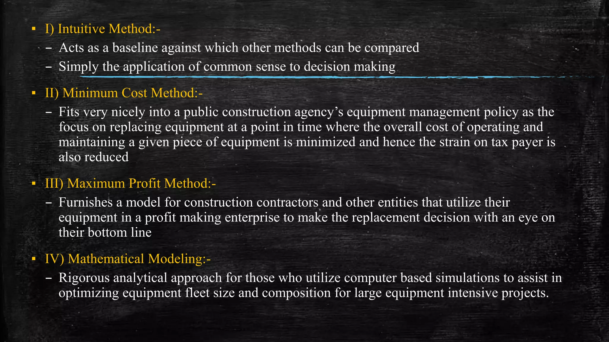 ▪ I) Intuitive Method:-
– Acts as a baseline against which other methods can be compared
– Simply the application of common sense to decision making
▪ II) Minimum Cost Method:-
– Fits very nicely into a public construction agency’s equipment management policy as the
focus on replacing equipment at a point in time where the overall cost of operating and
maintaining a given piece of equipment is minimized and hence the strain on tax payer is
also reduced
▪ III) Maximum Profit Method:-
– Furnishes a model for construction contractors and other entities that utilize their
equipment in a profit making enterprise to make the replacement decision with an eye on
their bottom line
▪ IV) Mathematical Modeling:-
– Rigorous analytical approach for those who utilize computer based simulations to assist in
optimizing equipment fleet size and composition for large equipment intensive projects.
 