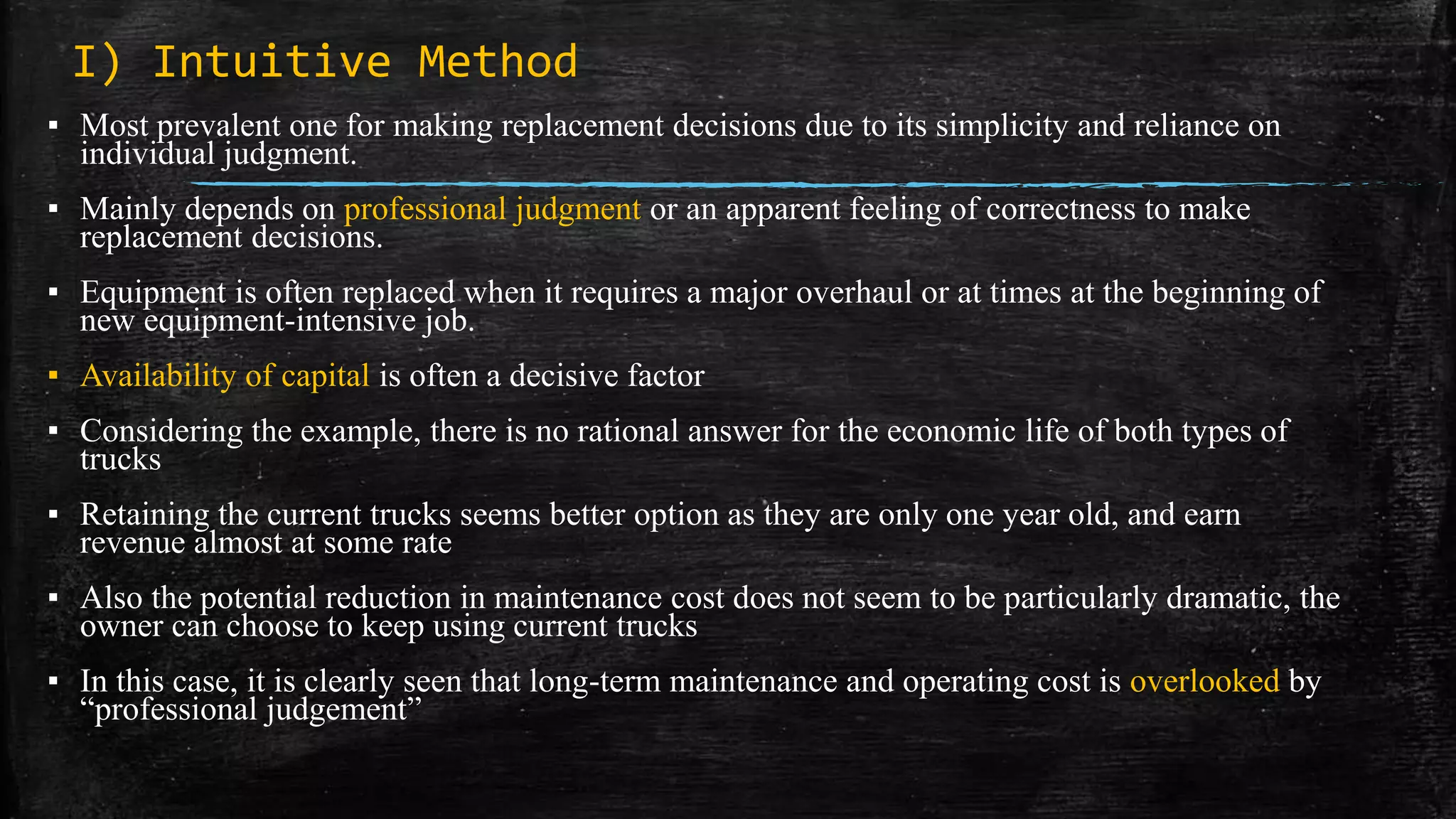 I) Intuitive Method
▪ Most prevalent one for making replacement decisions due to its simplicity and reliance on
individual judgment.
▪ Mainly depends on professional judgment or an apparent feeling of correctness to make
replacement decisions.
▪ Equipment is often replaced when it requires a major overhaul or at times at the beginning of
new equipment-intensive job.
▪ Availability of capital is often a decisive factor
▪ Considering the example, there is no rational answer for the economic life of both types of
trucks
▪ Retaining the current trucks seems better option as they are only one year old, and earn
revenue almost at some rate
▪ Also the potential reduction in maintenance cost does not seem to be particularly dramatic, the
owner can choose to keep using current trucks
▪ In this case, it is clearly seen that long-term maintenance and operating cost is overlooked by
“professional judgement”
 