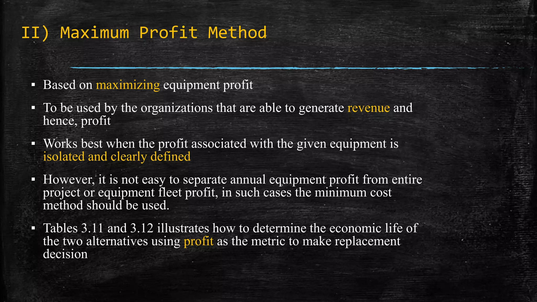 II) Maximum Profit Method
▪ Based on maximizing equipment profit
▪ To be used by the organizations that are able to generate revenue and
hence, profit
▪ Works best when the profit associated with the given equipment is
isolated and clearly defined
▪ However, it is not easy to separate annual equipment profit from entire
project or equipment fleet profit, in such cases the minimum cost
method should be used.
▪ Tables 3.11 and 3.12 illustrates how to determine the economic life of
the two alternatives using profit as the metric to make replacement
decision
 