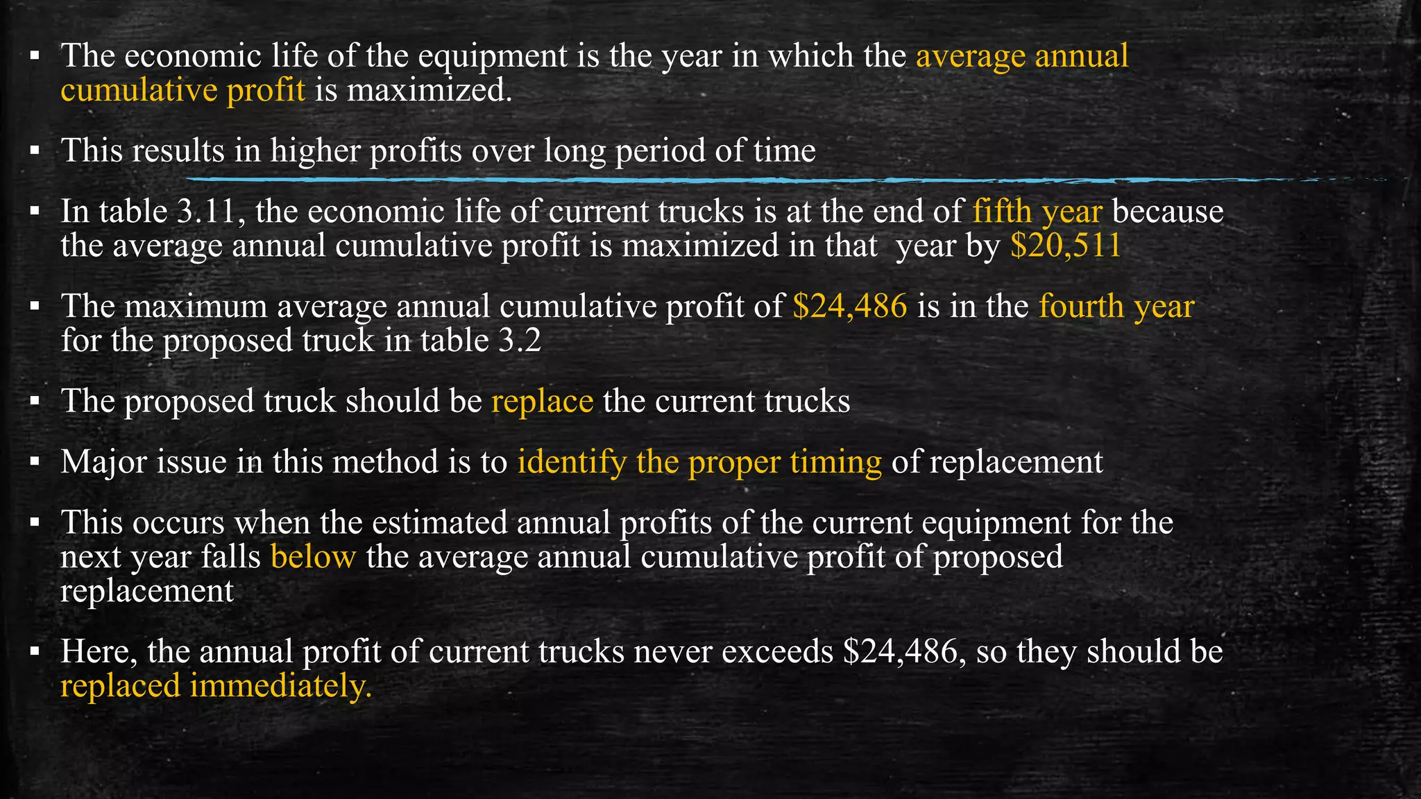 ▪ The economic life of the equipment is the year in which the average annual
cumulative profit is maximized.
▪ This results in higher profits over long period of time
▪ In table 3.11, the economic life of current trucks is at the end of fifth year because
the average annual cumulative profit is maximized in that year by $20,511
▪ The maximum average annual cumulative profit of $24,486 is in the fourth year
for the proposed truck in table 3.2
▪ The proposed truck should be replace the current trucks
▪ Major issue in this method is to identify the proper timing of replacement
▪ This occurs when the estimated annual profits of the current equipment for the
next year falls below the average annual cumulative profit of proposed
replacement
▪ Here, the annual profit of current trucks never exceeds $24,486, so they should be
replaced immediately.
 