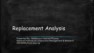 Replacement Analysis
Presented By:- MallikarjunVastrad FP17003
National Institute of Construction Management & Research
(NICMAR),Pune 2017-19
 