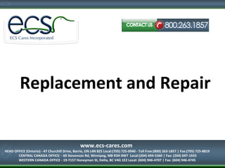 Replacement and Repair
HEAD OFFICE (Ontario) - 47 Churchill Drive, Barrie, ON L4N 8Z5
Local:(705) 725-0940 - Toll Free:(800) 263-1857 | Fax:(705) 725-8819
www.ecs-cares.com
HEAD OFFICE (Ontario) - 47 Churchill Drive, Barrie, ON L4N 8Z5 Local:(705) 725-0940 - Toll Free:(800) 263-1857 | Fax:(705) 725-8819
CENTRAL CANADA OFFICE: - 60 Stevenson Rd, Winnipeg, MB R3H 0W7 Local:(204) 694-5360 | Fax: (204) 697-1933
WESTERN CANADA OFFICE - 19-7157 Honeyman St, Delta, BC V4G 1E2 Local: (604) 946-4707 | Fax: (604) 946-4745
 