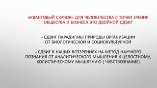 «КВАНТОВЫЙ СКАЧОК» ДЛЯ ЧЕЛОВЕЧЕСТВА С ТОЧКИ ЗРЕНИЯ
ОБЩЕСТВА И БИЗНЕСА ЭТО ДВОЙНОЙ СДВИГ
- СДВИГ ПАРАДИГМЫ ПРИРОДЫ ОРГАНИЗАЦИИ
ОТ БИОЛОГИЧЕСКОЙ И СОЦИОКУЛЬТУРНОЙ
- СДВИГ В НАШИХ ВОЗЗРЕНИЯХ НА МЕТОД НАУЧНОГО
ПОЗНАНИЯ ОТ АНАЛИТИЧЕСКОГО МЫШЛЕНИЯ К ЦЕЛОСТНОМУ,
ХОЛИСТИЧЕСКОМУ МЫШЛЕНИЮ ( ЧУВСТВОЗНАНИЕ)
 