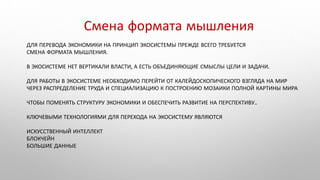 ДЛЯ ПЕРЕВОДА ЭКОНОМИКИ НА ПРИНЦИП ЭКОСИСТЕМЫ ПРЕЖДЕ ВСЕГО ТРЕБУЕТСЯ
СМЕНА ФОРМАТА МЫШЛЕНИЯ.
В ЭКОСИСТЕМЕ НЕТ ВЕРТИКАЛИ ВЛАСТИ, А ЕСТЬ ОБЪЕДИНЯЮЩИЕ СМЫСЛЫ ЦЕЛИ И ЗАДАЧИ.
ДЛЯ РАБОТЫ В ЭКОСИСТЕМЕ НЕОБХОДИМО ПЕРЕЙТИ ОТ КАЛЕЙДОСКОПИЧЕСКОГО ВЗГЛЯДА НА МИР
ЧЕРЕЗ РАСПРЕДЕЛЕНИЕ ТРУДА И СПЕЦИАЛИЗАЦИЮ К ПОСТРОЕНИЮ МОЗАИКИ ПОЛНОЙ КАРТИНЫ МИРА
ЧТОБЫ ПОМЕНЯТЬ СТРУКТУРУ ЭКОНОМИКИ И ОБЕСПЕЧИТЬ РАЗВИТИЕ НА ПЕРСПЕКТИВУ..
КЛЮЧЕВЫМИ ТЕХНОЛОГИЯМИ ДЛЯ ПЕРЕХОДА НА ЭКОСИСТЕМУ ЯВЛЯЮТСЯ
ИСКУССТВЕННЫЙ ИНТЕЛЛЕКТ
БЛОКЧЕЙН
БОЛЬШИЕ ДАННЫЕ
Смена формата мышления
 