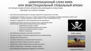 ЭТО ПЕРВЫЙ УКЛАД В ИСТОРИИ ЧЕЛОВЕЧЕСТВА, МЕНЯЮЩИЙ НЕ ТОЛЬКО СРЕДУ
ОБИТАНИЯ, НО И САМОГО ЧЕЛОВЕКА.
• ХРИСТИАНСКАЯ ЦИВИЛИЗАЦИЯ НА ЗАПАДЕ ПОДВЕРГАЕТСЯ ДАВЛЕНИЮ И ГОНЕНИЮ
• В ПРОВИНЦИИ ОНТАРИО В 2016-2017 ГГ ВВЕЛИ ЭФТАНАНЗИЮ, ЛЕГАЛИЗОВАЛИ ПРОДАЖУ МАРИХУАНЫ, ВВЕЛИ СЕКС-
ОБРАЗОВАНИЕ С 1 КЛАССА, ОТМЕНИЛИ СЛОВА “МАМА” И “ПАПА” В ДОКУМЕНТАХ И ТД.
• ПРОМЫСЕЛ ПОДМЕНЯЕТСЯ ТРАСНГУМАНИЗМОМ ИЛИ ДАТАИЗМОМ
• ЧЕЛОВЕКА УЛУЧШАЮТ ТАК КАК ОН НЕ МОЖЕТ ЖИТЬ В ЦИФРОВОМ МИРЕ, ОН
ТАМ НЕ НУЖЕН, ТАМ РОБОТЫ ПРИНОСЯТ БОЛЬШУЮ ПРИБЫЛЬ
• ФАРМОКОЛОГИЧЕСКИЙ ЧЕЛОВЕК
• ГЕНЕТИЧЕСКО-МОДИФИЦИРОВАННЫЙ ЧЕЛОВЕК
• БИОНИК ИЛИ БИОНИТИЧЕСКИЙ ЧЕЛОВЕК
• КИБЕРЫ И АНДРОИДЫ
• ДЛЯ ИЗБРАННЫХ ОБЕЩАЮТ ЦИФРОВОЕ БЕССМЕРТИЕ
• ОСТАЛЬНЫХ ДЕЛАЮТ ЧЕЛОВЕКОМ ОДНОЙ КНОПКИ И БАЗОВЫЙ ДОХОД
• СВОБОДА ИЛИ БЕЗОПАСНОСТЬ
• ЧТО ТАКОЕ РЕАЛЬНОСТЬ И ДОПОЛНЕННАЯ РЕАЛЬНОСТЬ
• НОПВЫЕ ЭТИЧЕСКИЕ НОРМЫ, ЦЕННОСТИ, СМЫСЛЫ
• НЕЙРОЭТИКА: ПРАВО И МОРАЛЬ ДЛЯ ИИ, СВЕРХ-ИНТЕЛЛЕКТ
• ВОЗНИК НОВЫЙ КЛАСС – ПРЕКАРИАТ ( ЛИШНИЕ ЛЮДИ )
• ДЛЯ СОКРАЩЕНИЯ СОЦИАЛЬНЫХ ИЗДЕРЖЕК ТН КАПИТАЛА
ЦИВИЛИЗАЦИОНЫЙ СЛОМ МИРА
ИЛИ ЭКЗИСТЕНЦИАЛЬНЫЙ ГЛОБАЛЬНЫЙ КРИЗИС
Кибер пираты
Цифровой Маугли
 