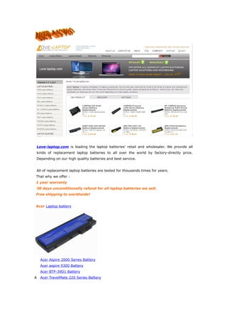 Love-laptop.com is leading the laptop batteries' retail and wholesaler. We provide all
kinds of replacement laptop batteries to all over the world by factory-directly price.
Depending on our high quality batteries and best service.


All of replacement laptop batteries are tested for thousands times for years.
That why we offer :
1 year warranty
30 days unconditionally refund for all laptop batteries we sell.
Free shipping to worldwide!


Acer Laptop battery




    Acer Aspire 2000 Series Battery
    Acer aspire 9300 Battery
    Acer BTP-39D1 Battery
A   Acer TravelMate 220 Series Battery
 