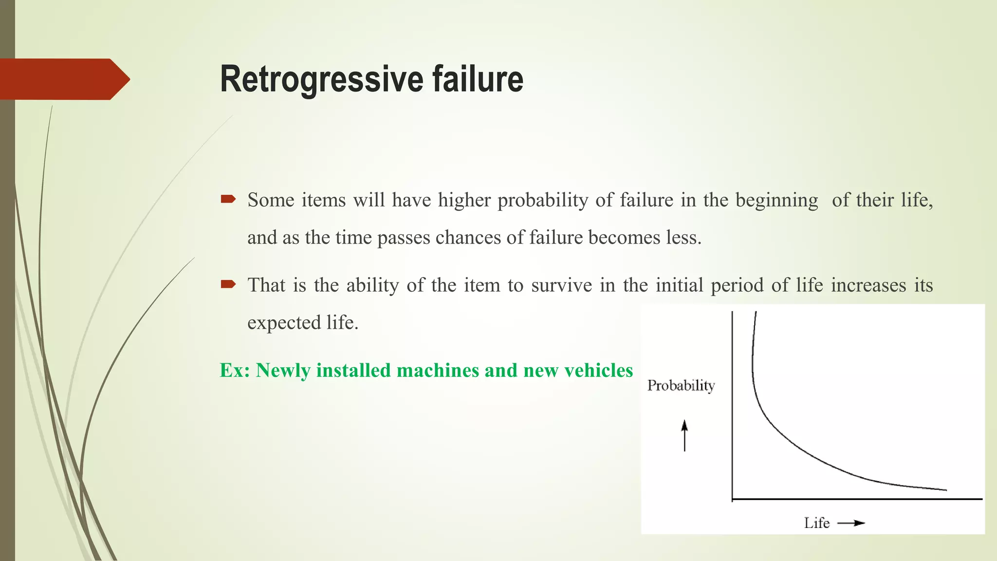 Retrogressive failure
 Some items will have higher probability of failure in the beginning of their life,
and as the time passes chances of failure becomes less.
 That is the ability of the item to survive in the initial period of life increases its
expected life.
Ex: Newly installed machines and new vehicles
 