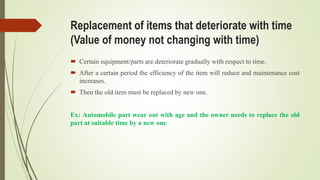 Replacement of items that deteriorate with time
(Value of money not changing with time)
 Certain equipment/parts are deteriorate gradually with respect to time.
 After a certain period the efficiency of the item will reduce and maintenance cost
increases.
 Then the old item must be replaced by new one.
Ex: Automobile part wear out with age and the owner needs to replace the old
part at suitable time by a new one
 