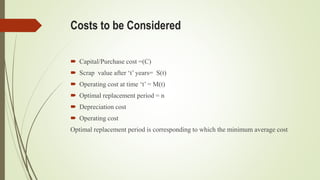 Costs to be Considered
 Capital/Purchase cost =(C)
 Scrap value after ‘t’ years= S(t)
 Operating cost at time ‘t’ = M(t)
 Optimal replacement period = n
 Depreciation cost
 Operating cost
Optimal replacement period is corresponding to which the minimum average cost
 