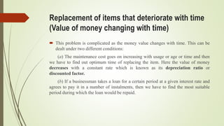 Replacement of items that deteriorate with time
(Value of money changing with time)
 This problem is complicated as the money value changes with time. This can be
dealt under two different conditions:
(a) The maintenance cost goes on increasing with usage or age or time and then
we have to find out optimum time of replacing the item. Here the value of money
decreases with a constant rate which is known as its depreciation ratio or
discounted factor.
(b) If a businessman takes a loan for a certain period at a given interest rate and
agrees to pay it in a number of instalments, then we have to find the most suitable
period during which the loan would be repaid.
 
