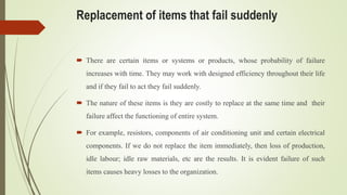 Replacement of items that fail suddenly
 There are certain items or systems or products, whose probability of failure
increases with time. They may work with designed efficiency throughout their life
and if they fail to act they fail suddenly.
 The nature of these items is they are costly to replace at the same time and their
failure affect the functioning of entire system.
 For example, resistors, components of air conditioning unit and certain electrical
components. If we do not replace the item immediately, then loss of production,
idle labour; idle raw materials, etc are the results. It is evident failure of such
items causes heavy losses to the organization.
 