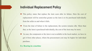 Individual Replacement Policy
 This policy states that replace the item soon after its failure. Here the cost of
replacement will be somewhat greater as the item is to be purchased individually
from the seller as and when it fails.
 From the time of failure to the replacement, the system remains idle. More than
that, as the item is purchased individually, the cost of the item may be more.
 In case, the component or the item is not available in the local market, we have to
get it from other places, where the procurement cost may be higher for individual
purchase.
Ex: Bearing in a machine
 