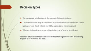Decision Types
 We may decide whether to wait for complete failure of the item .
 The expensive item may be considered individually to decide whether we should
replace now or, if not, when it should be reconsidered for replacement.
 Whether the item is to be replaced by similar type of item or by different.
The main objective of replacement is to help the organization for maximizing
its profit or to minimize the cost.
 