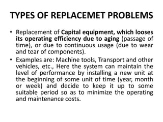 TYPES OF REPLACEMET PROBLEMS
• Replacement of Capital equipment, which looses
its operating efficiency due to aging (passage of
time), or due to continuous usage (due to wear
and tear of components).
• Examples are: Machine tools, Transport and other
vehicles, etc., Here the system can maintain the
level of performance by installing a new unit at
the beginning of some unit of time (year, month
or week) and decide to keep it up to some
suitable period so as to minimize the operating
and maintenance costs.
 