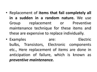 • Replacement of items that fail completely all
in a sudden in a random nature. We use
Group replacement or Preventive
maintenance technique for these items and
these are expensive to replace individually.
• Examples are: Electric
bulbs, Transistors, Electronic components
etc., Here replacement of items are done in
anticipation of failure, which is known as
preventive maintenance.
 