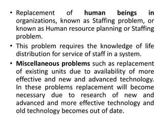 • Replacement of human beings in
organizations, known as Staffing problem, or
known as Human resource planning or Staffing
problem.
• This problem requires the knowledge of life
distribution for service of staff in a system.
• Miscellaneous problems such as replacement
of existing units due to availability of more
effective and new and advanced technology.
In these problems replacement will become
necessary due to research of new and
advanced and more effective technology and
old technology becomes out of date.
 