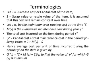 Terminologies
• Let C = Purchase cost or Capital cost of the item,
• S = Scrap value or resale value of the item, it is assumed
that this cost will remain constant over time.
• Let u (t) be the maintenance or running cost at the time ‘t’.
• M(y) is the cumulative maintenance cost during year y’’.
• The total cost incurred on the item during period Y”
• ‘y’ = Capital cost + total maintenance cost in the period ‘y’ -
Scrap value. = C + M(y) – S
• Hence average cost per unit of time incurred during the
period ‘y’ on the item is given by:
• G (y) = {C + M (y) – S}/y, to find the value of ‘y’ for which G
(y) is minimum
 