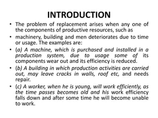 INTRODUCTION
• The problem of replacement arises when any one of
the components of productive resources, such as
• machinery, building and men deteriorates due to time
or usage. The examples are:
• (a) A machine, which is purchased and installed in a
production system, due to usage some of its
components wear out and its efficiency is reduced.
• (b) A building in which production activities are carried
out, may leave cracks in walls, roof etc, and needs
repair.
• (c) A worker, when he is young, will work efficiently, as
the time passes becomes old and his work efficiency
falls down and after some time he will become unable
to work.
 