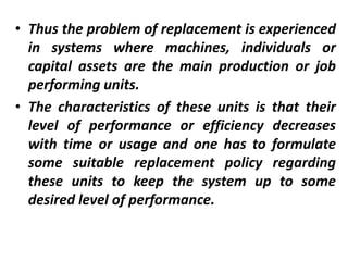 • Thus the problem of replacement is experienced
in systems where machines, individuals or
capital assets are the main production or job
performing units.
• The characteristics of these units is that their
level of performance or efficiency decreases
with time or usage and one has to formulate
some suitable replacement policy regarding
these units to keep the system up to some
desired level of performance.
 