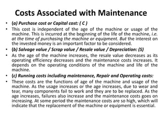Costs Associated with Maintenance
• (a) Purchase cost or Capital cost: ( C )
• This cost is independent of the age of the machine or usage of the
machine. This is incurred at the beginning of the life of the machine, i.e.
at the time of purchasing the machine or equipment. But the interest on
the invested money is an important factor to be considered.
• (b) Salvage value / Scrap value / Resale value / Depreciation: (S)
• As the age of the machine increases, the resale value decreases as its
operating efficiency decreases and the maintenance costs increases. It
depends on the operating conditions of the machine and life of the
machine.
• (c) Running costs including maintenance, Repair and Operating costs:
• These costs are the functions of age of the machine and usage of the
machine. As the usage increases or the age increases, due to wear and
tear, many components fail to work and they are to be replaced. As the
age increases, failures also increase and the maintenance costs goes on
increasing. At some period the maintenance costs are so high, which will
indicate that the replacement of the machine or equipment is essential.
 