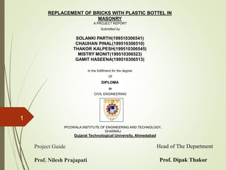 REPLACEMENT OF BRICKS WITH PLASTIC BOTTEL IN
MASONRY
A PROJECT REPORT
Submitted by
SOLANKI PARTH(199510306541)
CHAUHAN PINAL(199510306510)
THAKOR KALPESH(199510306545)
MISTRY MONIT(199510306523)
GAMIT HASEENA(199510306513)
In the fulfillment for the degree
Of
DIPLOMA
In
CIVIL ENGINEERING
IPCOWALA INSTITUTE OF ENGINEERING AND TECHNOLOGY,
DHARMAJ
Gujarat Technological University, Ahmedabad
Project Guide
Prof. Nilesh Prajapati
Head of The Department
Prof. Dipak Thakor
1
 