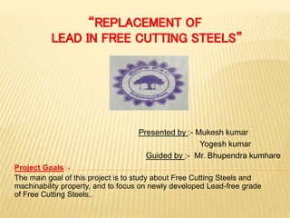 Presented by :- Mukesh kumar
Yogesh kumar
Guided by :- Mr. Bhupendra kumhare
Project Goals :-
The main goal of this project is to study about Free Cutting Steels and
machinability property, and to focus on newly developed Lead-free grade
of Free Cutting Steels,.
 