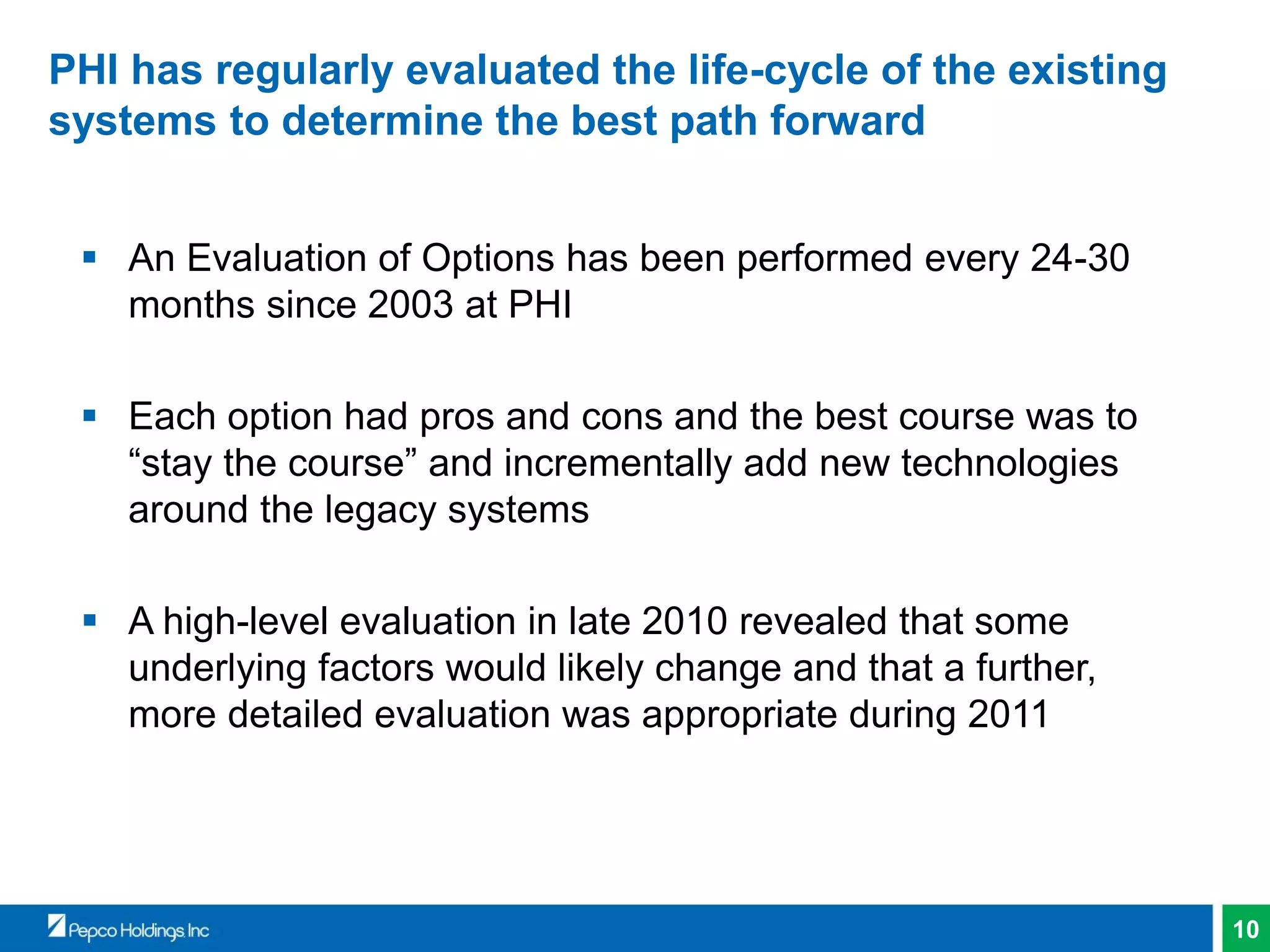 10
PHI has regularly evaluated the life-cycle of the existing
systems to determine the best path forward
 An Evaluation of Options has been performed every 24-30
months since 2003 at PHI
 Each option had pros and cons and the best course was to
“stay the course” and incrementally add new technologies
around the legacy systems
 A high-level evaluation in late 2010 revealed that some
underlying factors would likely change and that a further,
more detailed evaluation was appropriate during 2011
 