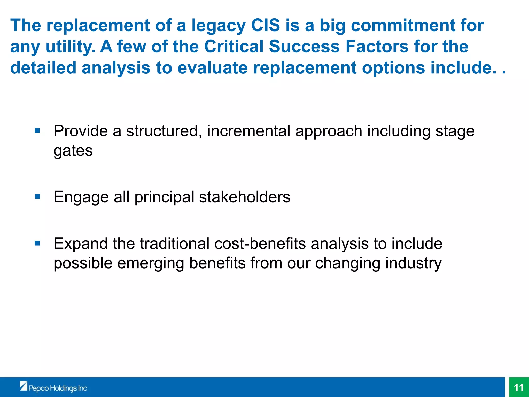 11
The replacement of a legacy CIS is a big commitment for
any utility. A few of the Critical Success Factors for the
detailed analysis to evaluate replacement options include. .
 Provide a structured, incremental approach including stage
gates
 Engage all principal stakeholders
 Expand the traditional cost-benefits analysis to include
possible emerging benefits from our changing industry
 