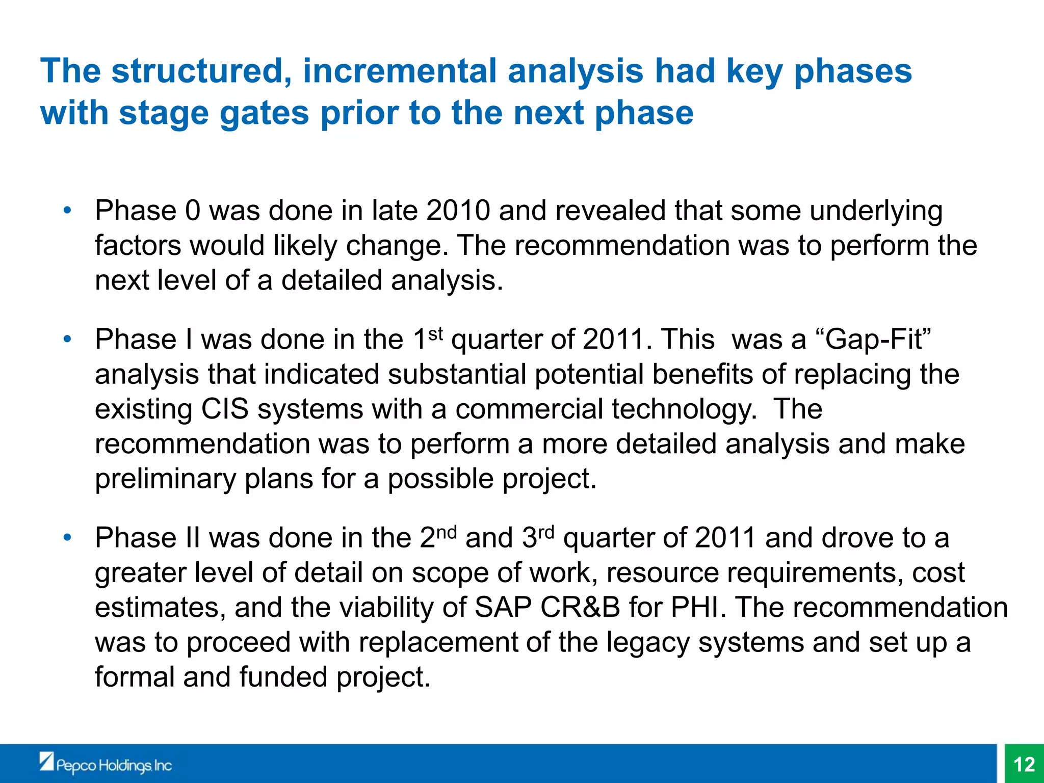 12
The structured, incremental analysis had key phases
with stage gates prior to the next phase
• Phase 0 was done in late 2010 and revealed that some underlying
factors would likely change. The recommendation was to perform the
next level of a detailed analysis.
• Phase I was done in the 1st quarter of 2011. This was a “Gap-Fit”
analysis that indicated substantial potential benefits of replacing the
existing CIS systems with a commercial technology. The
recommendation was to perform a more detailed analysis and make
preliminary plans for a possible project.
• Phase II was done in the 2nd and 3rd quarter of 2011 and drove to a
greater level of detail on scope of work, resource requirements, cost
estimates, and the viability of SAP CR&B for PHI. The recommendation
was to proceed with replacement of the legacy systems and set up a
formal and funded project.
 