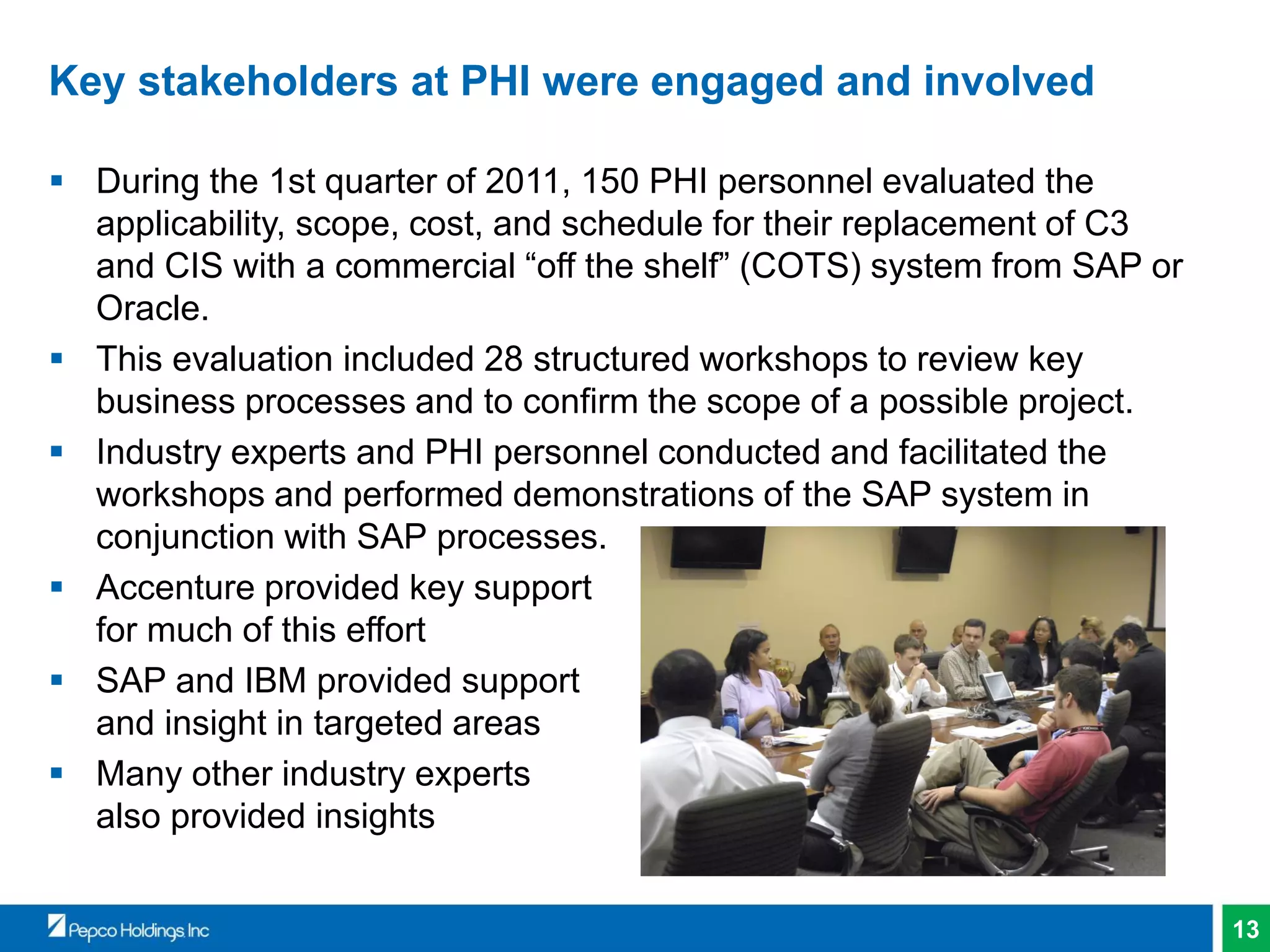 13
Key stakeholders at PHI were engaged and involved
 During the 1st quarter of 2011, 150 PHI personnel evaluated the
applicability, scope, cost, and schedule for their replacement of C3
and CIS with a commercial “off the shelf” (COTS) system from SAP or
Oracle.
 This evaluation included 28 structured workshops to review key
business processes and to confirm the scope of a possible project.
 Industry experts and PHI personnel conducted and facilitated the
workshops and performed demonstrations of the SAP system in
conjunction with SAP processes.
 Accenture provided key support
for much of this effort
 SAP and IBM provided support
and insight in targeted areas
 Many other industry experts
also provided insights
 