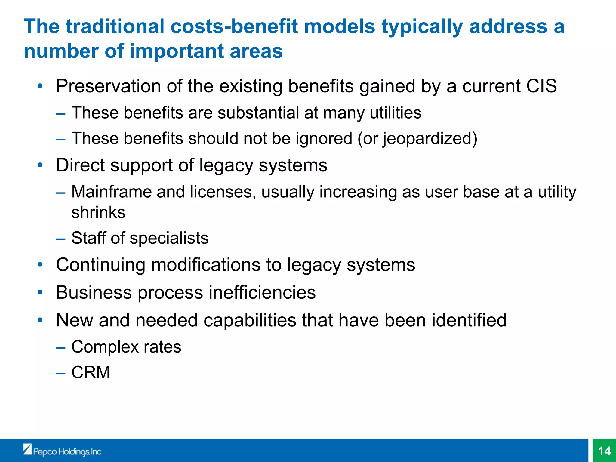 14
The traditional costs-benefit models typically address a
number of important areas
• Preservation of the existing benefits gained by a current CIS
– These benefits are substantial at many utilities
– These benefits should not be ignored (or jeopardized)
• Direct support of legacy systems
– Mainframe and licenses, usually increasing as user base at a utility
shrinks
– Staff of specialists
• Continuing modifications to legacy systems
• Business process inefficiencies
• New and needed capabilities that have been identified
– Complex rates
– CRM
 