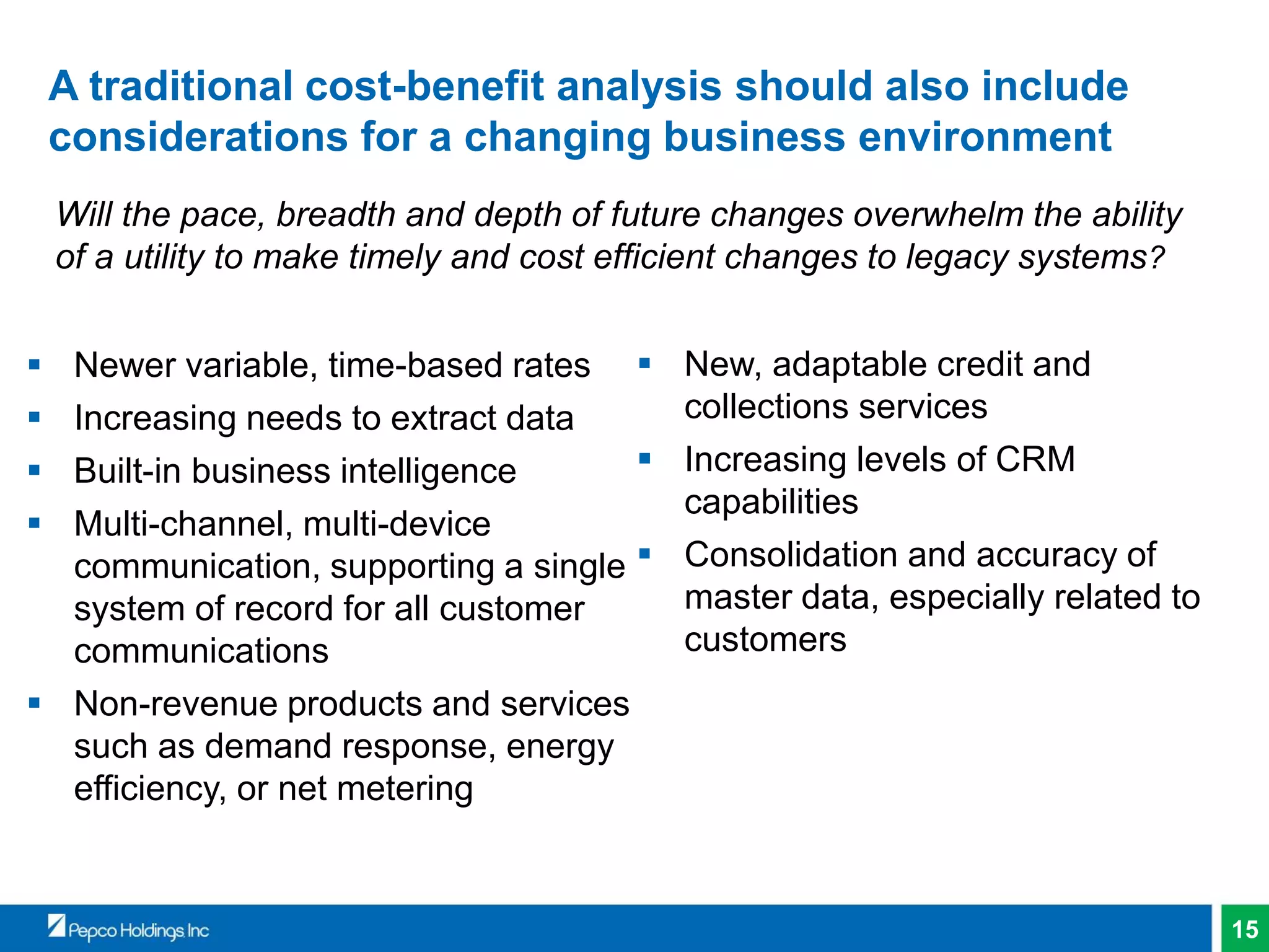 15
A traditional cost-benefit analysis should also include
considerations for a changing business environment
 Newer variable, time-based rates
 Increasing needs to extract data
 Built-in business intelligence
 Multi-channel, multi-device
communication, supporting a single
system of record for all customer
communications
 Non-revenue products and services
such as demand response, energy
efficiency, or net metering
Will the pace, breadth and depth of future changes overwhelm the ability
of a utility to make timely and cost efficient changes to legacy systems?
 New, adaptable credit and
collections services
 Increasing levels of CRM
capabilities
 Consolidation and accuracy of
master data, especially related to
customers
 