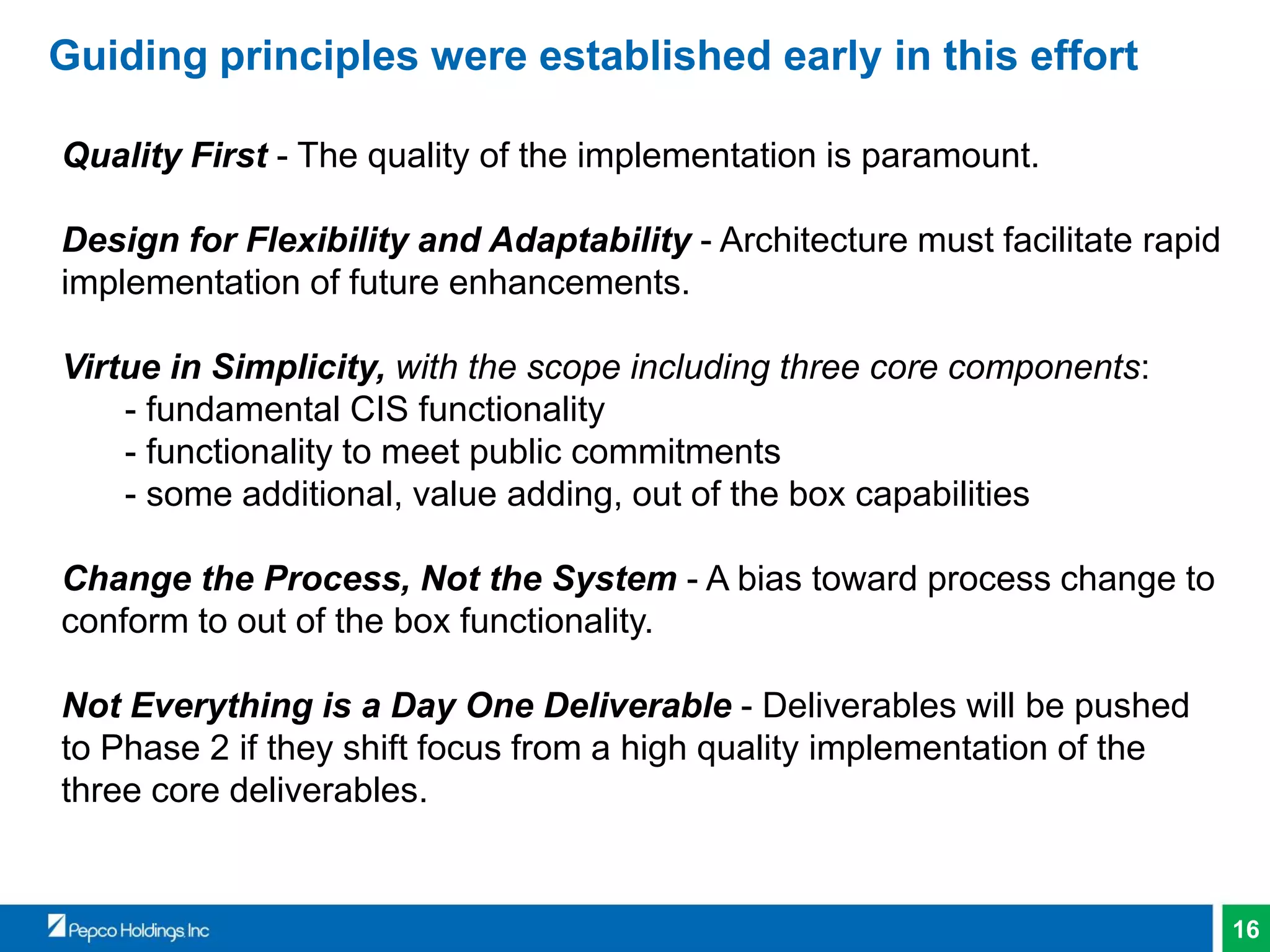 16
Guiding principles were established early in this effort
Quality First - The quality of the implementation is paramount.
Design for Flexibility and Adaptability - Architecture must facilitate rapid
implementation of future enhancements.
Virtue in Simplicity, with the scope including three core components:
- fundamental CIS functionality
- functionality to meet public commitments
- some additional, value adding, out of the box capabilities
Change the Process, Not the System - A bias toward process change to
conform to out of the box functionality.
Not Everything is a Day One Deliverable - Deliverables will be pushed
to Phase 2 if they shift focus from a high quality implementation of the
three core deliverables.
 