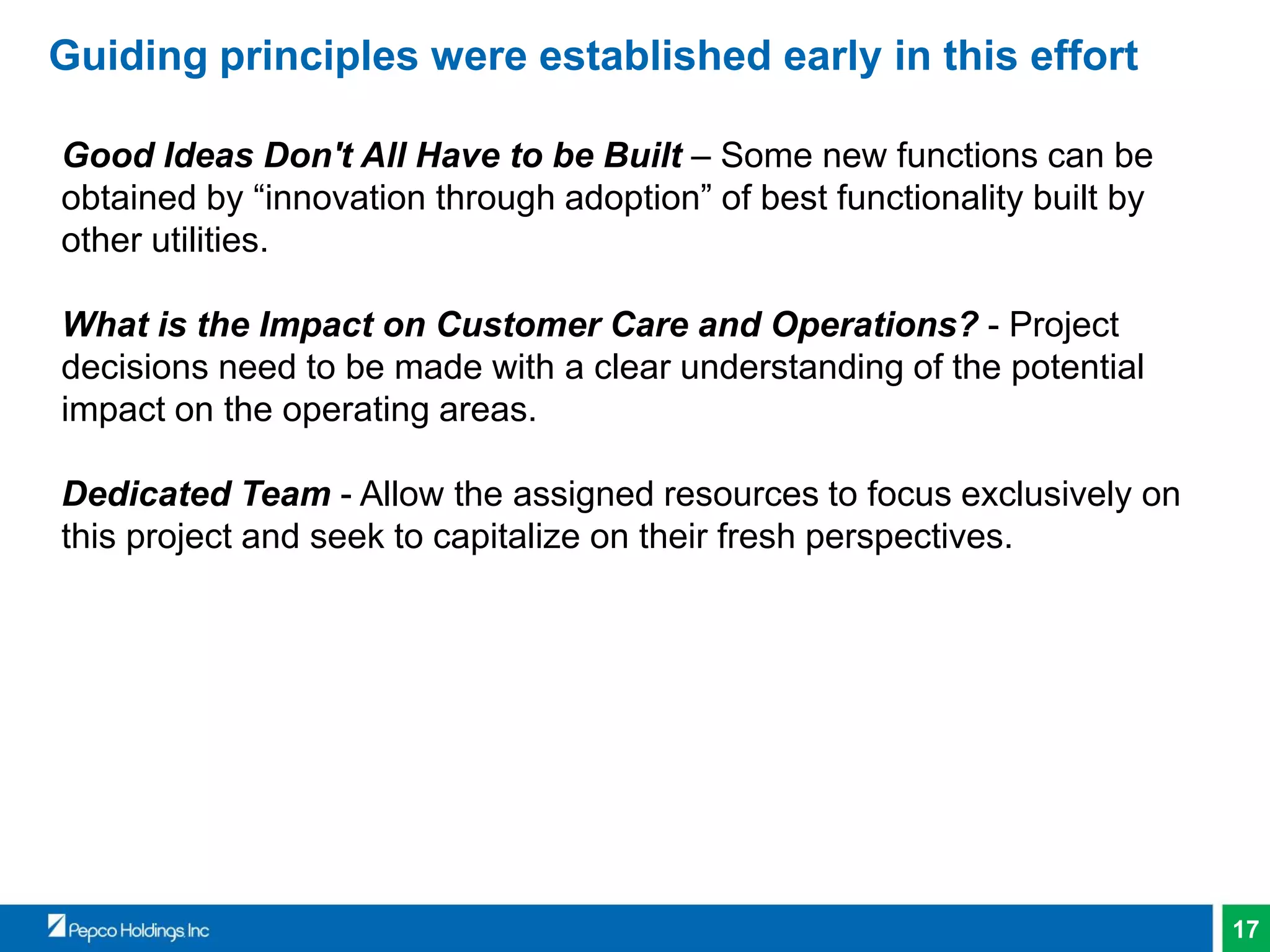 17
Guiding principles were established early in this effort
Good Ideas Don't All Have to be Built – Some new functions can be
obtained by “innovation through adoption” of best functionality built by
other utilities.
What is the Impact on Customer Care and Operations? - Project
decisions need to be made with a clear understanding of the potential
impact on the operating areas.
Dedicated Team - Allow the assigned resources to focus exclusively on
this project and seek to capitalize on their fresh perspectives.
 