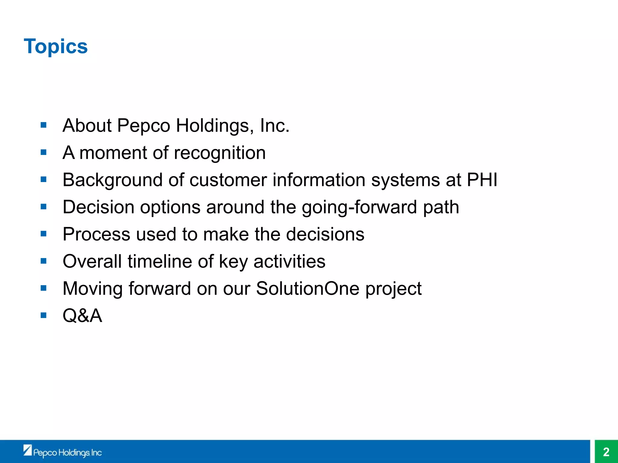 2
Topics
 About Pepco Holdings, Inc.
 A moment of recognition
 Background of customer information systems at PHI
 Decision options around the going-forward path
 Process used to make the decisions
 Overall timeline of key activities
 Moving forward on our SolutionOne project
 Q&A
 