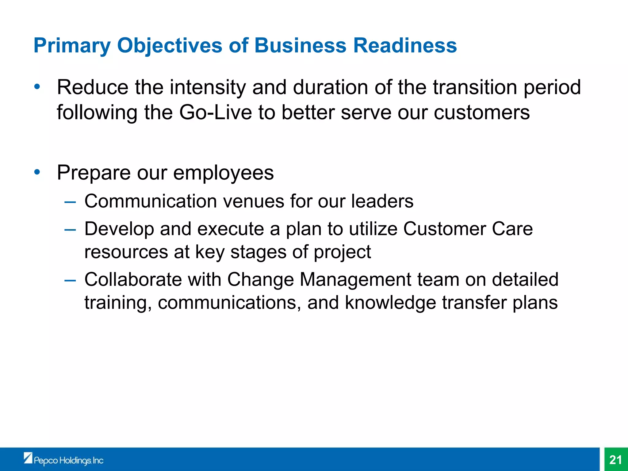 21
Primary Objectives of Business Readiness
• Reduce the intensity and duration of the transition period
following the Go-Live to better serve our customers
• Prepare our employees
– Communication venues for our leaders
– Develop and execute a plan to utilize Customer Care
resources at key stages of project
– Collaborate with Change Management team on detailed
training, communications, and knowledge transfer plans
 