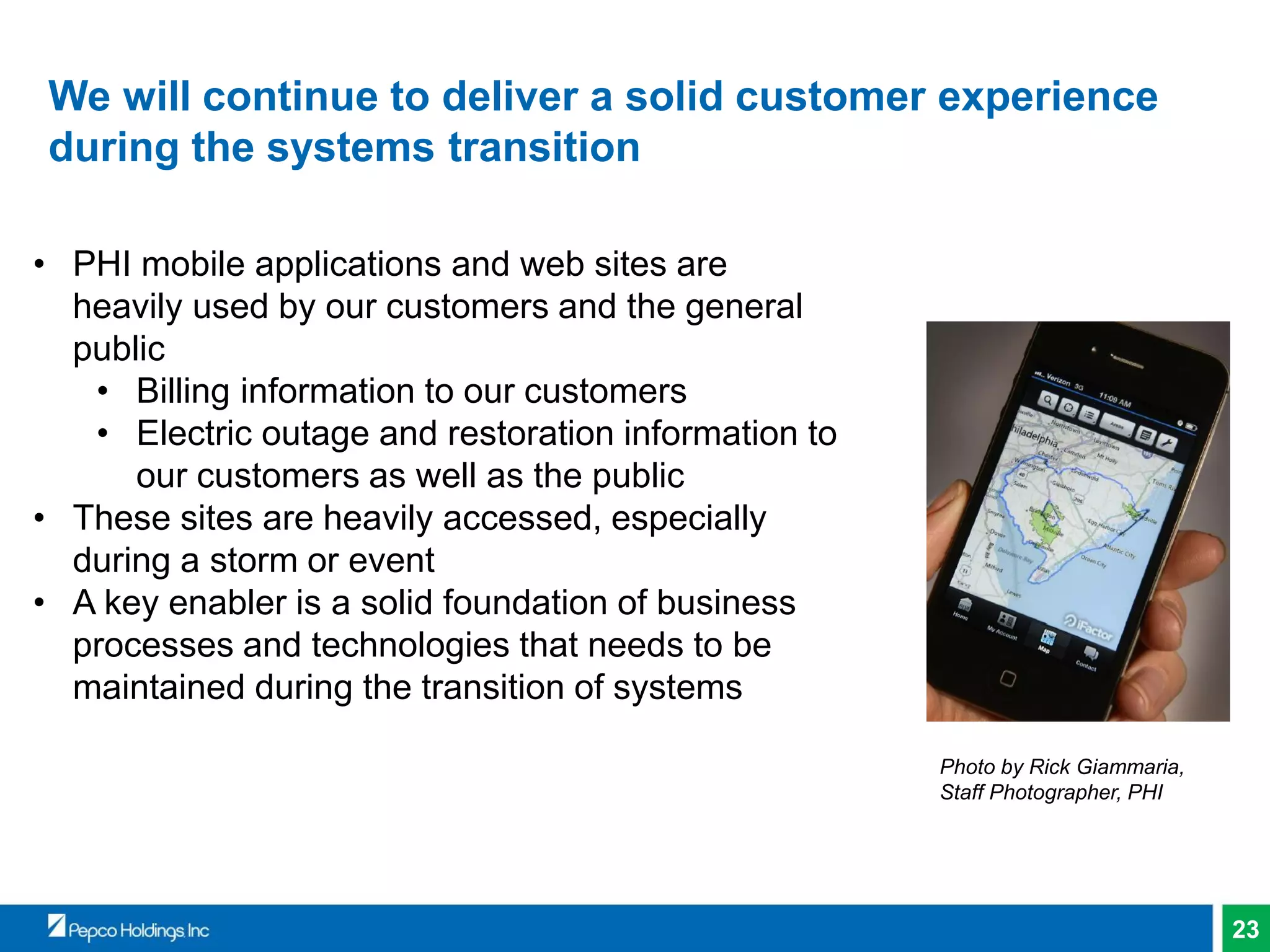 23
We will continue to deliver a solid customer experience
during the systems transition
• PHI mobile applications and web sites are
heavily used by our customers and the general
public
• Billing information to our customers
• Electric outage and restoration information to
our customers as well as the public
• These sites are heavily accessed, especially
during a storm or event
• A key enabler is a solid foundation of business
processes and technologies that needs to be
maintained during the transition of systems
Photo by Rick Giammaria,
Staff Photographer, PHI
 