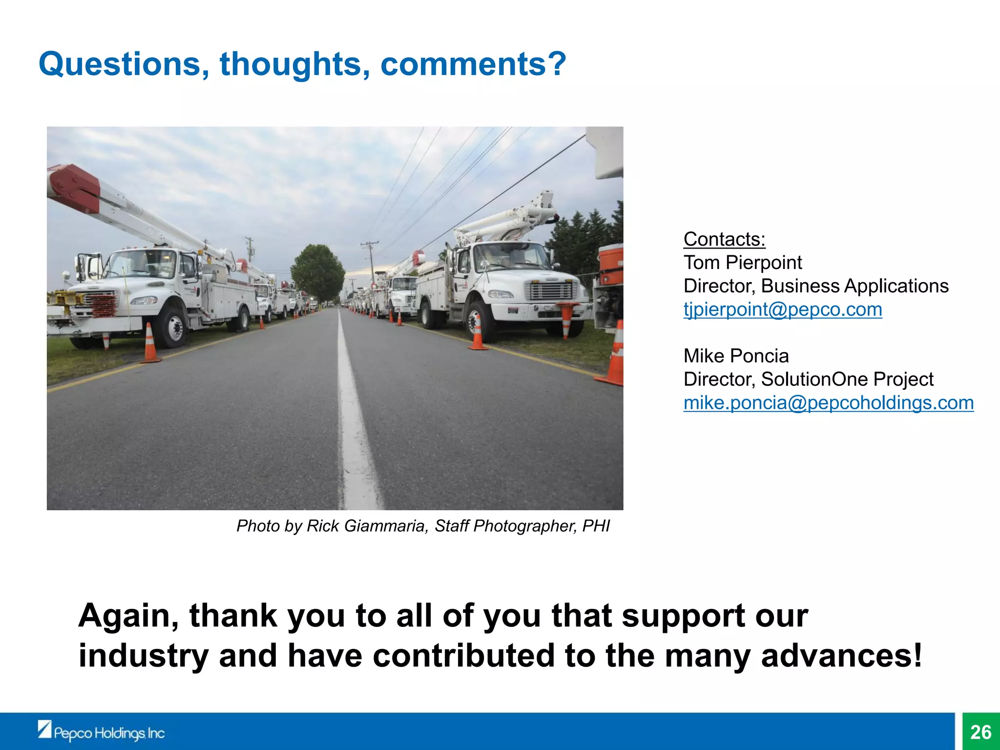 26
Questions, thoughts, comments?
Again, thank you to all of you that support our
industry and have contributed to the many advances!
Photo by Rick Giammaria, Staff Photographer, PHI
Contacts:
Tom Pierpoint
Director, Business Applications
tjpierpoint@pepco.com
Mike Poncia
Director, SolutionOne Project
mike.poncia@pepcoholdings.com
 