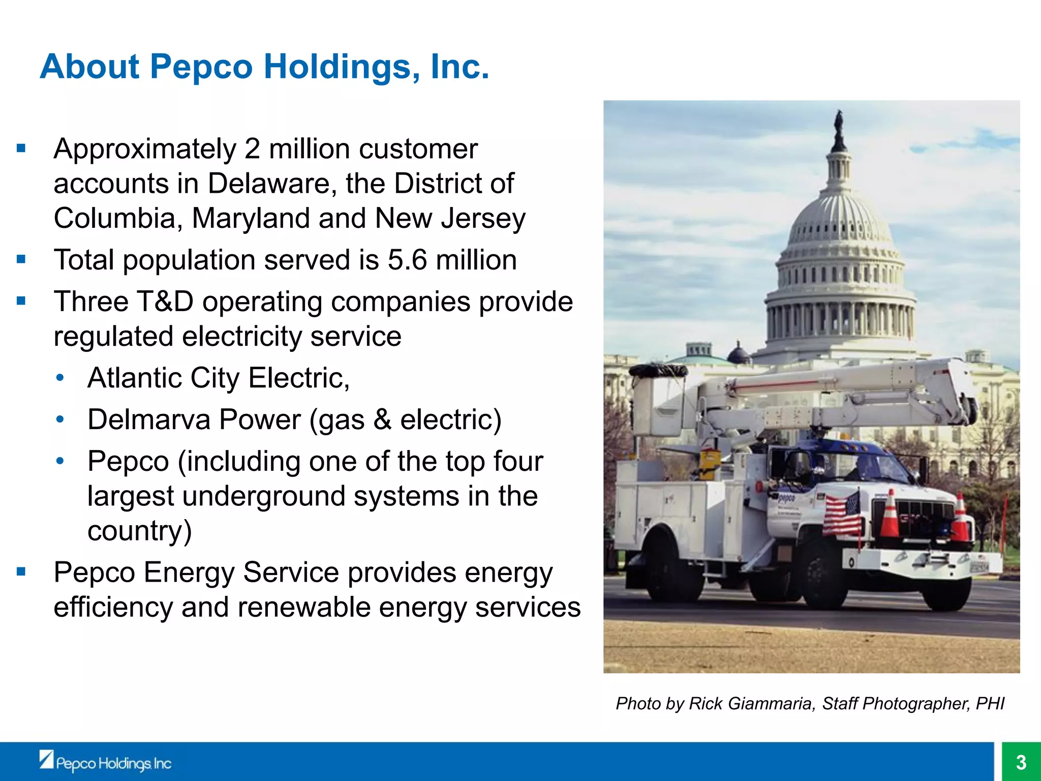 3
About Pepco Holdings, Inc.
 Approximately 2 million customer
accounts in Delaware, the District of
Columbia, Maryland and New Jersey
 Total population served is 5.6 million
 Three T&D operating companies provide
regulated electricity service
• Atlantic City Electric,
• Delmarva Power (gas & electric)
• Pepco (including one of the top four
largest underground systems in the
country)
 Pepco Energy Service provides energy
efficiency and renewable energy services
Photo by Rick Giammaria, Staff Photographer, PHI
 